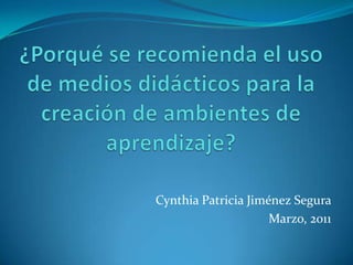 ¿Porqué se recomienda el uso de medios didácticos para la creación de ambientes de aprendizaje? Cynthia Patricia Jiménez Segura Marzo, 2011 