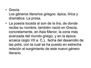 GreciaLos géneros literarios griegos: épica, lírica y dramática. La prosa.La poesía tocada al son de la lira, de donde recibe su nombre, también nació en Grecia, concretamente, en Asia Menor, la zona más avanzada del mundo griego, y en la época arcaica (siglo VII a. C.),  fecha del desarrollo de las polis, con la cual se ha puesto en estrecha relación el surgimiento de este nuevo género literario.