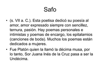 Safo(s. VII a. C.). Esta poetisa dedicó su poesía al amor, amor expresado siempre con sencillez, ternura, pasión. Hay poemas personales e intimistas y poemas de encargo, los epitalamios (canciones de boda). Muchos los poemas están dedicados a mujeres.  Fue Platón quien la llamó la décima musa, por lo tanto, Sor Juana Inés de la Cruz pasa a ser la Undécima. 