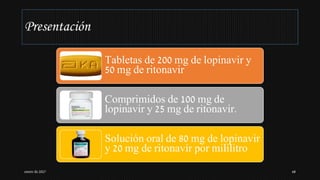 Presentación
Tabletas de 200 mg de lopinavir y
50 mg de ritonavir
Comprimidos de 100 mg de
lopinavir y 25 mg de ritonavir.
Solución oral de 80 mg de lopinavir
y 20 mg de ritonavir por mililitro
enero de 2017 68
 