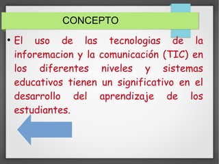 CONCEPTO
●
El uso de las tecnologias de la
inforemacion y la comunicación (TIC) en
los diferentes niveles y sistemas
educativos tienen un significativo en el
desarrollo del aprendizaje de los
estudiantes.
 