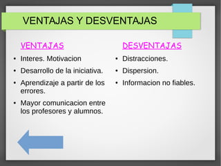 VENTAJAS Y DESVENTAJAS
VENTAJAS
● Interes. Motivacion
● Desarrollo de la iniciativa.
● Aprendizaje a partir de los
errores.
● Mayor comunicacion entre
los profesores y alumnos.
DESVENTAJAS
● Distracciones.
● Dispersion.
● Informacion no fiables.
 