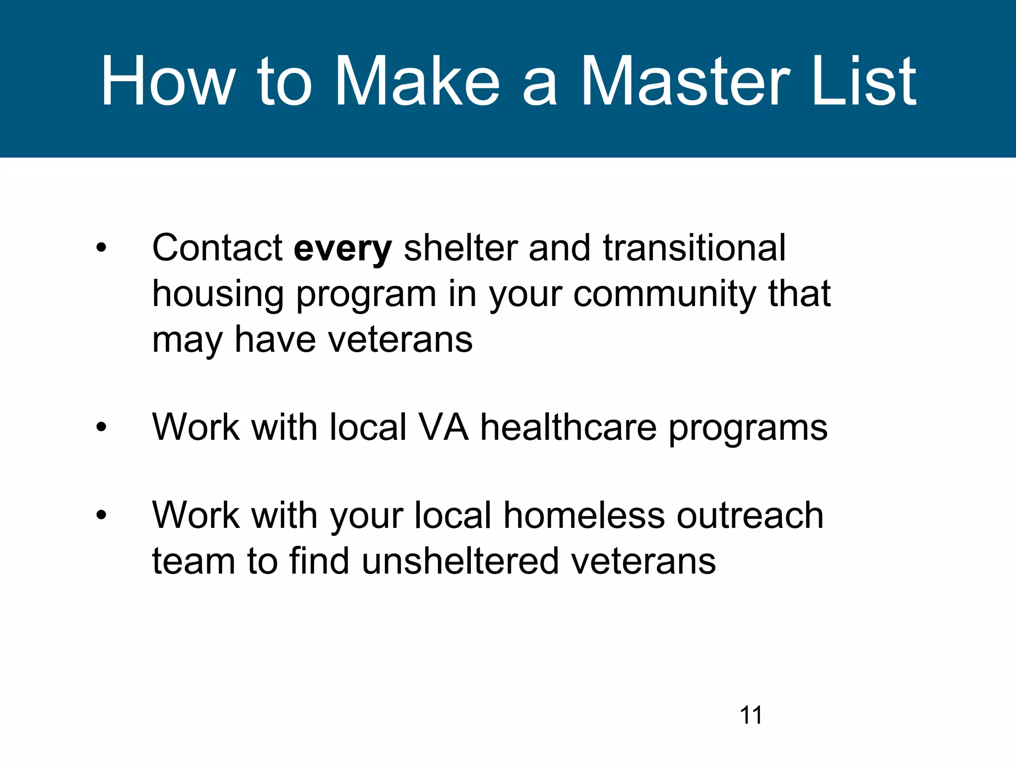 11
How to Make a Master List
• Contact every shelter and transitional
housing program in your community that
may have veterans
• Work with local VA healthcare programs
• Work with your local homeless outreach
team to find unsheltered veterans
 