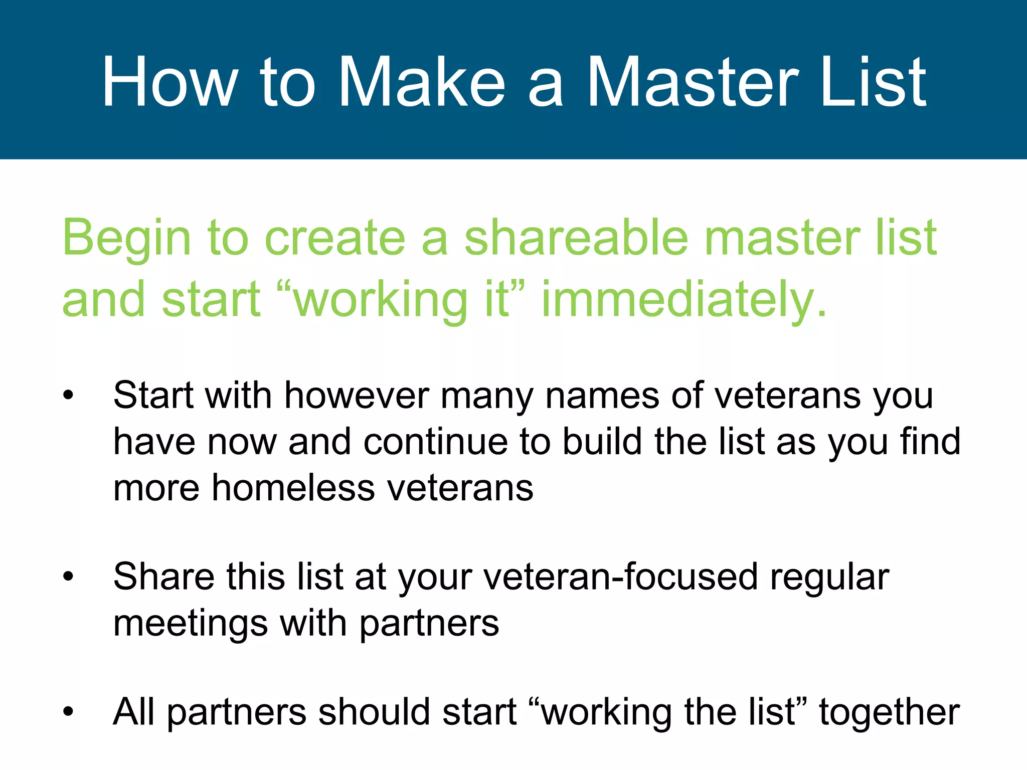 How to Make a Master List
Begin to create a shareable master list
and start “working it” immediately.
• Start with however many names of veterans you
have now and continue to build the list as you find
more homeless veterans
• Share this list at your veteran-focused regular
meetings with partners
• All partners should start “working the list” together
 