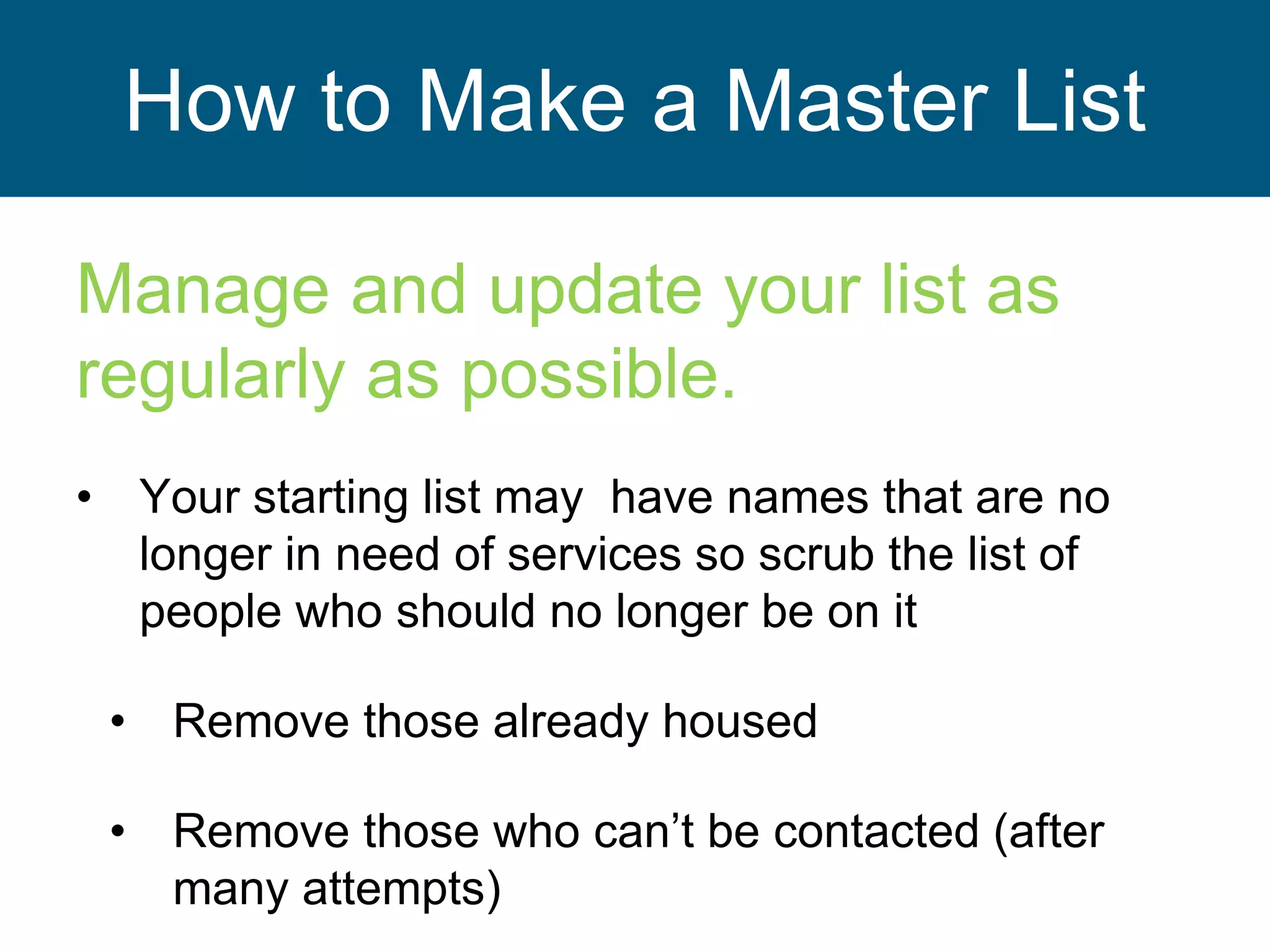 How to Make a Master List
Manage and update your list as
regularly as possible.
• Your starting list may have names that are no
longer in need of services so scrub the list of
people who should no longer be on it
• Remove those already housed
• Remove those who can’t be contacted (after
many attempts)
 