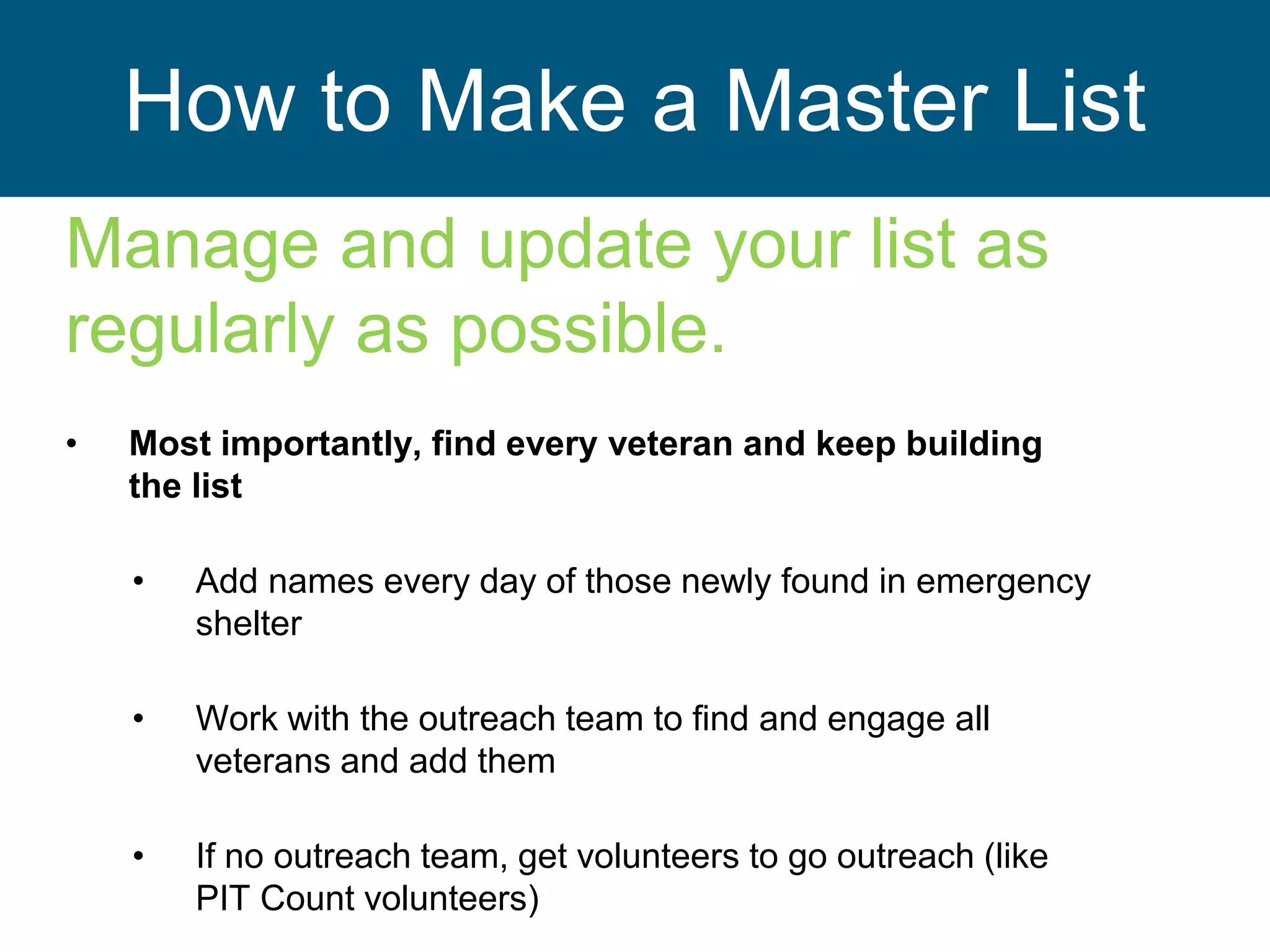 How to Make a Master List
Manage and update your list as
regularly as possible.
• Most importantly, find every veteran and keep building
the list
• Add names every day of those newly found in emergency
shelter
• Work with the outreach team to find and engage all
veterans and add them
• If no outreach team, get volunteers to go outreach (like
PIT Count volunteers)
 