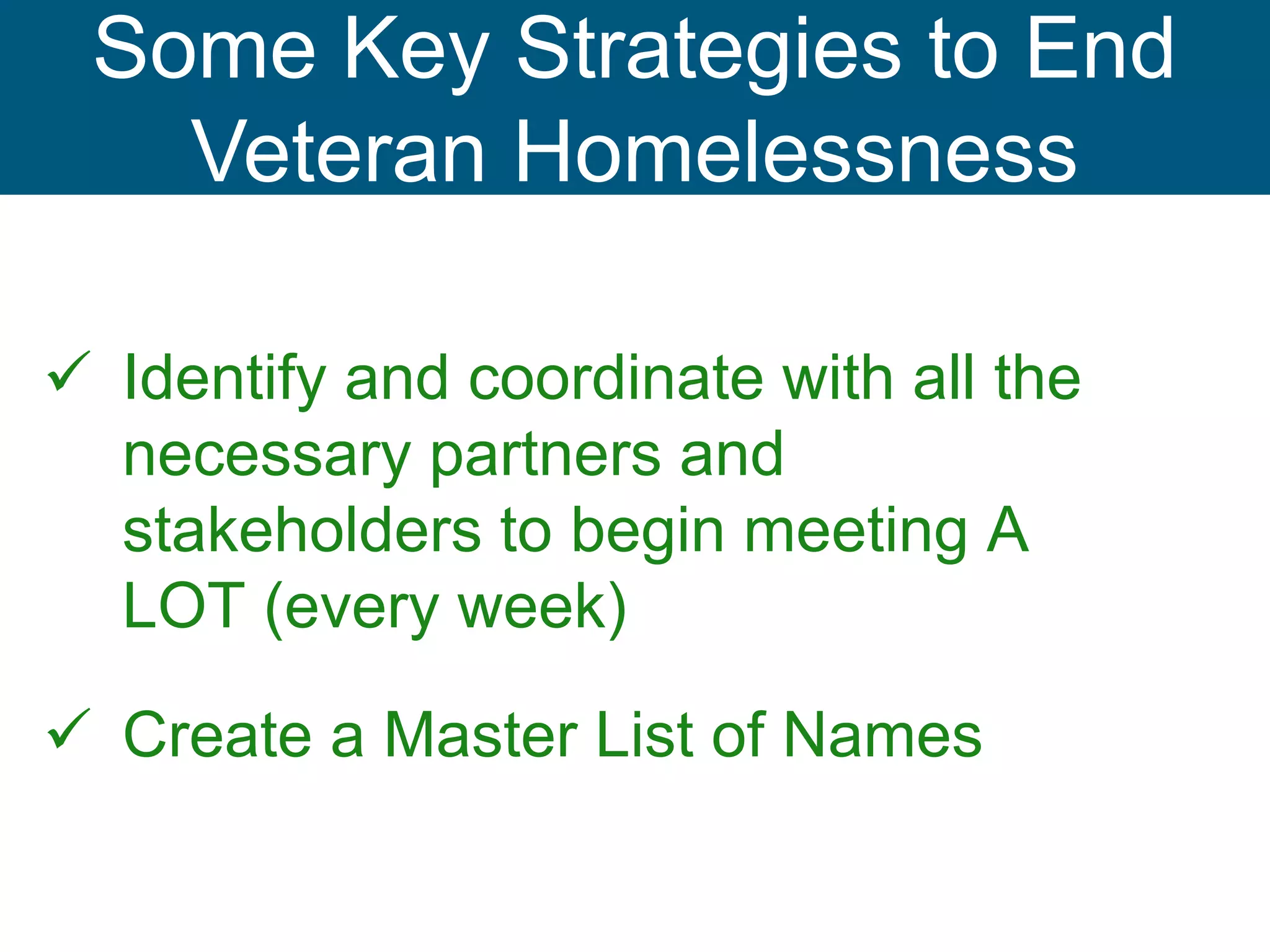  Identify and coordinate with all the
necessary partners and
stakeholders to begin meeting A
LOT (every week)
 Create a Master List of Names
Some Key Strategies to End
Veteran Homelessness
 