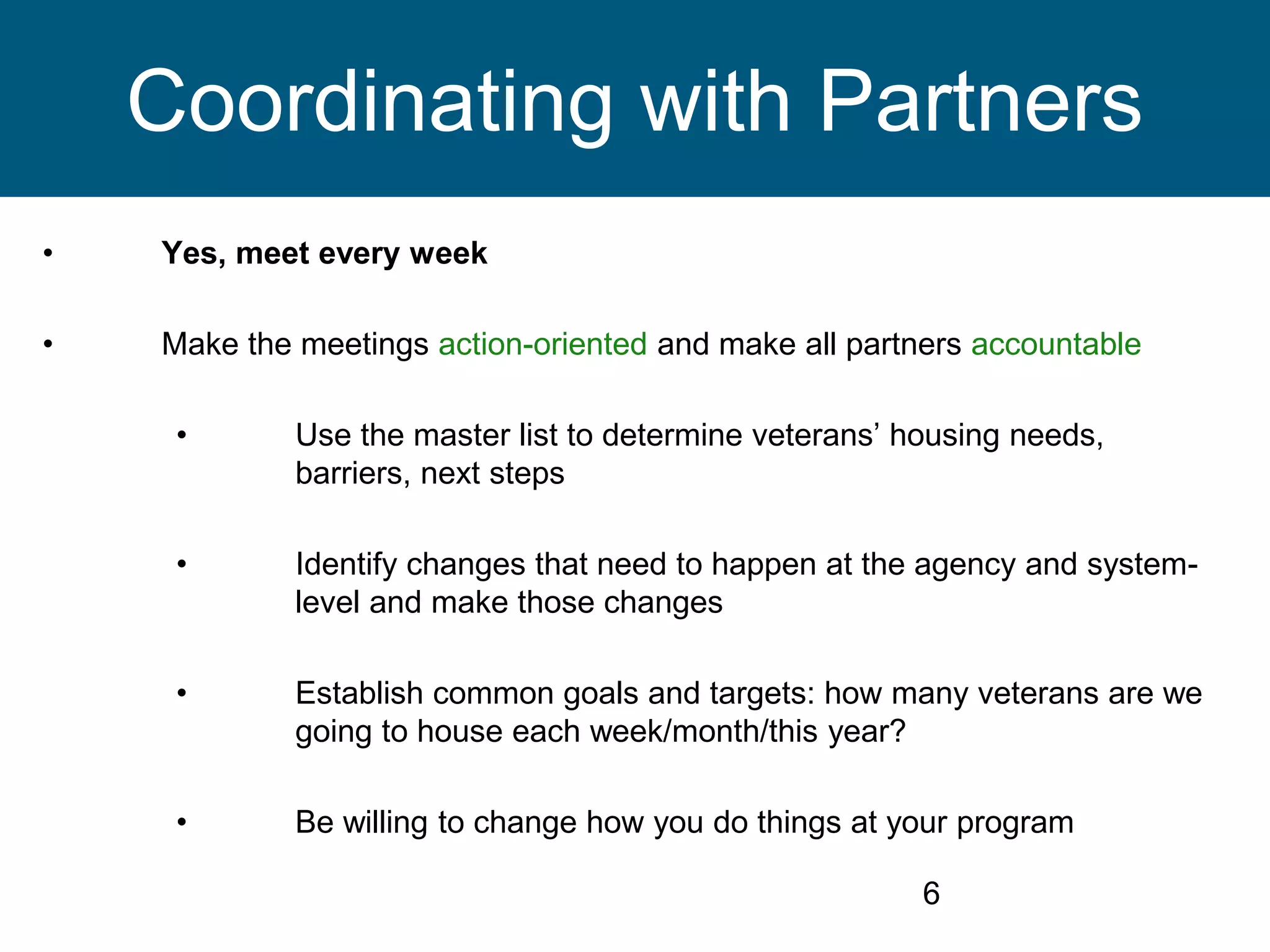 • Yes, meet every week
• Make the meetings action-oriented and make all partners accountable
• Use the master list to determine veterans’ housing needs,
barriers, next steps
• Identify changes that need to happen at the agency and system-
level and make those changes
• Establish common goals and targets: how many veterans are we
going to house each week/month/this year?
• Be willing to change how you do things at your program
6
Coordinating with Partners
 