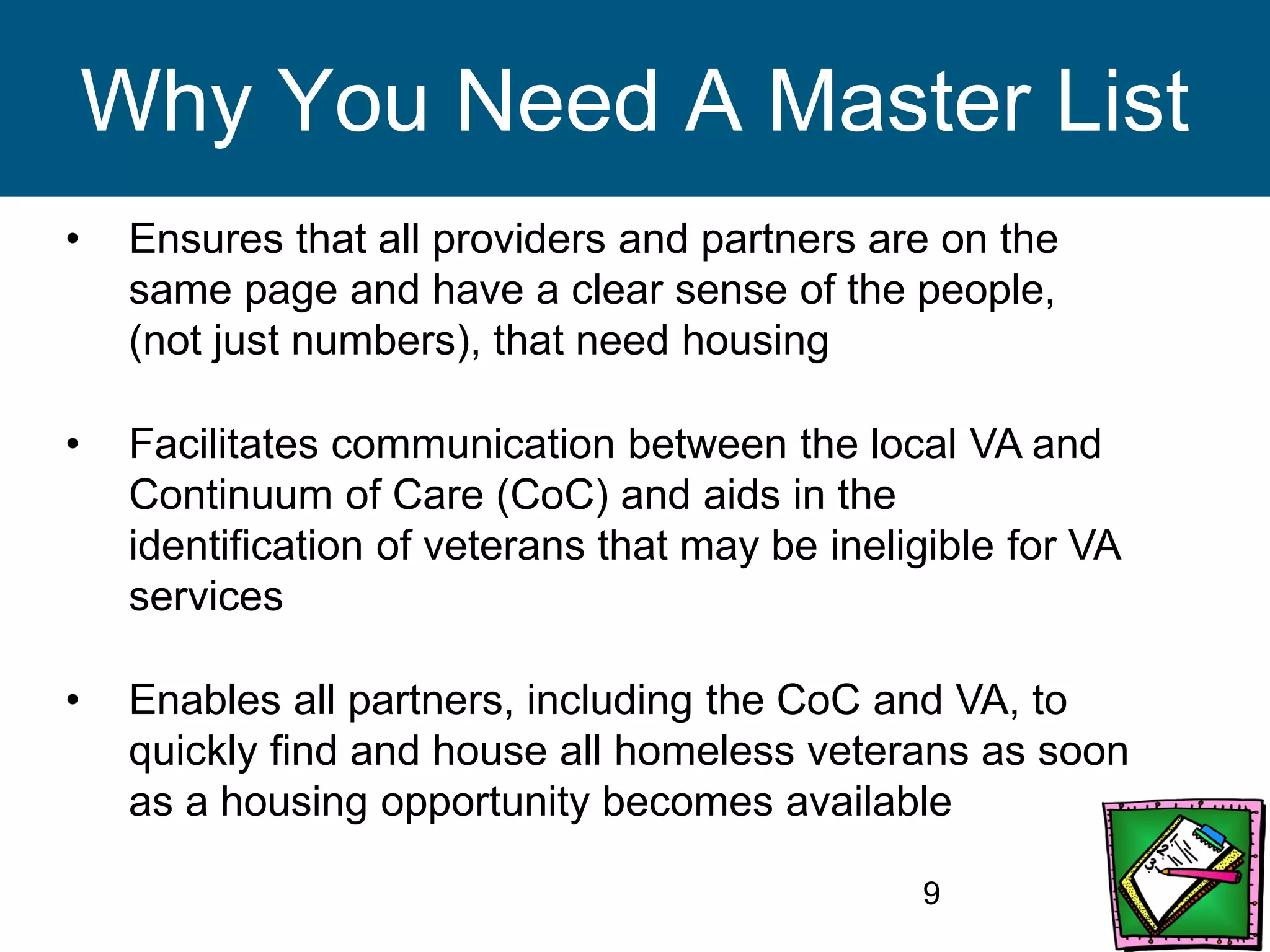 9
Why You Need A Master List
• Ensures that all providers and partners are on the
same page and have a clear sense of the people,
(not just numbers), that need housing
• Facilitates communication between the local VA and
Continuum of Care (CoC) and aids in the
identification of veterans that may be ineligible for VA
services
• Enables all partners, including the CoC and VA, to
quickly find and house all homeless veterans as soon
as a housing opportunity becomes available
 
