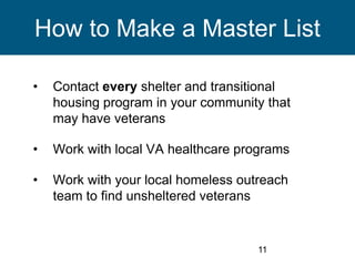 11
How to Make a Master List
• Contact every shelter and transitional
housing program in your community that
may have veterans
• Work with local VA healthcare programs
• Work with your local homeless outreach
team to find unsheltered veterans
 