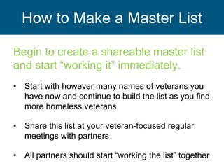 How to Make a Master List
Begin to create a shareable master list
and start “working it” immediately.
• Start with however many names of veterans you
have now and continue to build the list as you find
more homeless veterans
• Share this list at your veteran-focused regular
meetings with partners
• All partners should start “working the list” together
 