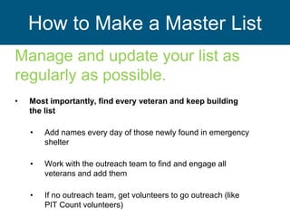 How to Make a Master List
Manage and update your list as
regularly as possible.
• Most importantly, find every veteran and keep building
the list
• Add names every day of those newly found in emergency
shelter
• Work with the outreach team to find and engage all
veterans and add them
• If no outreach team, get volunteers to go outreach (like
PIT Count volunteers)
 
