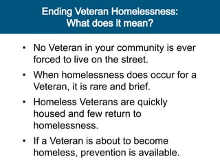 • No Veteran in your community is ever
forced to live on the street.
• When homelessness does occur for a
Veteran, it is rare and brief.
• Homeless Veterans are quickly
housed and few return to
homelessness.
• If a Veteran is about to become
homeless, prevention is available.
 