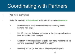 • Yes, meet every week
• Make the meetings action-oriented and make all partners accountable
• Use the master list to determine veterans’ housing needs,
barriers, next steps
• Identify changes that need to happen at the agency and system-
level and make those changes
• Establish common goals and targets: how many veterans are we
going to house each week/month/this year?
• Be willing to change how you do things at your program
6
Coordinating with Partners
 