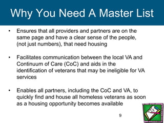 9
Why You Need A Master List
• Ensures that all providers and partners are on the
same page and have a clear sense of the people,
(not just numbers), that need housing
• Facilitates communication between the local VA and
Continuum of Care (CoC) and aids in the
identification of veterans that may be ineligible for VA
services
• Enables all partners, including the CoC and VA, to
quickly find and house all homeless veterans as soon
as a housing opportunity becomes available
 