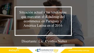 Situación actual y las tendencias
que marcaran el Roadmap del
ecommerce en Paraguay y
América Latina en el 2016
Disertante: Lic. Cynthia Nuñez
 