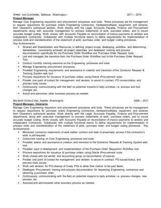 SPRINT AKA CLEARWIRE, Bellevue, Washington 2011 – 2014
Project Manager
Manage Core Engineering requisition and procurement processes and tools. These processes are for management
to request requisitions for purchase orders Engineering contractors, hardware/software, equipment, and services
from Clearwire’s authorized vendors. Work directly with the Legal, Accounts Payable, Finance and Procurement
departments along with executive management to process statements of work, purchase orders, and to insure
accurate budget coding. Work closely with Accounts Payable on reconciliation of invoice payments to vendors and
independent contractors. Collaborate with multiple functional teams to define requirements for implementation of
process tools and standardization of the statement of work, purchase order, and budget coding processes.
Key Achievements:
 Worked with Stakeholders and Resources in defining project scope, developing workflow, and determining
deliverables; consistently achieved all project objectives and developed training and process
documentation specifically for the Purchase Order Workflow and Purchase Order Request tools.
 Led and managed the transition from the Purchase Order Workflow tool to the Purchase Order Request
Tool.
 Conduct monthly training sessions on the Engineering processes and tools.
 Manage Engineering procurement processes.
 Provided Engineering requirements and assistance in creation and transition of the Contactor Request &
Tracking System web tool.
 Process requisitions for issuance of purchase orders using Oracle iProcurement suite.
 Provide one point of contact for management and vendors to assist in contract, PO issues/status, and
process tools issues.
 Continuously communicating with the field on potential impacts to daily activities i.e. process and tool
changes etc.
 Assist and administer other business process as needed.
BELMONT CONSULTING, Seattle, Washington 2009 – 2011
Project Manager, Clearwire
Manage Core Engineering requisition and procurement processes and tools. These processes are for management
to request requisitions for purchase orders Engineering contractors, hardware/software, equipment, and services
from Clearwire’s authorized vendors. Work directly with the Legal, Accounts Payable, Finance and Procurement
departments along with executive management to process statements of work, purchase orders, and to insure
accurate budget coding. Work closely with Accounts Payable on reconciliation of invoice payments to vendors and
independent contractors. Collaborate with multiple functional teams to define requirements for implementation of
process tools and standardization of the statement of work, purchase order, and budget coding processes. Key
Achievements:
 Monitored contractor statements of work before contract end date to proactively access if the contractor’s
work is still required.
 Conducted training on Core Engineering processes and tools.
 Provided advice and assistance in creation and transition to the Contactor Request & Tracking System web
tool.
 Provided input in development and implementation of the Purchase Order Requisition Workflow tool.
 Process requisitions for issuance of purchase orders using Oracle iProcurement suite.
 Work closely with the vendor and accounting group on reconciliation of invoices.
 Provide one point of contact for management and vendors to assist in contract, PO issues/status, and
process tools issues.
 Work with vendors for PO cleanup of 3-way POs to allow their invoice to be paid faster.
 Developed Procurement training and process documentation for requesting Engineering contractors and
obtaining a purchase order.
 Continuously communicating with the field on potential impacts to daily activities i.e. process changes, new
process, etc.
 Assisted and administered other business process as needed.
 