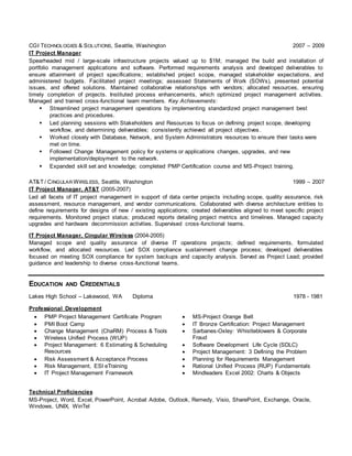 CGI TECHNOLOGIES & SOLUTIONS, Seattle, Washington 2007 – 2009
IT Project Manager
Spearheaded mid / large-scale infrastructure projects valued up to $1M; managed the build and installation of
portfolio management applications and software. Performed requirements analysis and developed deliverables to
ensure attainment of project specifications; established project scope, managed stakeholder expectations, and
administered budgets. Facilitated project meetings; assessed Statements of Work (SOWs), presented potential
issues, and offered solutions. Maintained collaborative relationships with vendors; allocated resources, ensuring
timely completion of projects. Instituted process enhancements, which optimized project management activities.
Managed and trained cross-functional team members. Key Achievements:
 Streamlined project management operations by implementing standardized project management best
practices and procedures.
 Led planning sessions with Stakeholders and Resources to focus on defining project scope, developing
workflow, and determining deliverables; consistently achieved all project objectives.
 Worked closely with Database, Network, and System Administrators resources to ensure their tasks were
met on time.
 Followed Change Management policy for systems or applications changes, upgrades, and new
implementation/deployment to the network.
 Expanded skill set and knowledge; completed PMP Certification course and MS-Project training.
AT&T / CINGULAR WIRELESS, Seattle, Washington 1999 – 2007
IT Project Manager, AT&T (2005-2007)
Led all facets of IT project management in support of data center projects including scope, quality assurance, risk
assessment, resource management, and vendor communications. Collaborated with diverse architecture entities to
define requirements for designs of new / existing applications; created deliverables aligned to meet specific project
requirements. Monitored project status; produced reports detailing project metrics and timelines. Managed capacity
upgrades and hardware decommission activities. Supervised cross-functional teams.
IT Project Manager, Cingular Wireless (2004-2005)
Managed scope and quality assurance of diverse IT operations projects; defined requirements, formulated
workflow, and allocated resources. Led SOX compliance sustainment change process; developed deliverables
focused on meeting SOX compliance for system backups and capacity analysis. Served as Project Lead; provided
guidance and leadership to diverse cross-functional teams.
EDUCATION AND CREDENTIALS
Lakes High School – Lakewood, WA Diploma 1978 - 1981
Professional Development
 PMP Project Management Certificate Program  MS-Project Orange Belt
 PMI Boot Camp  IT Bronze Certification: Project Management
 Change Management (ChaRM) Process & Tools
 Wireless Unified Process (WUP)
 Sarbanes-Oxley: Whistleblowers & Corporate
Fraud
 Project Management: 6 Estimating & Scheduling
Resources
 Software Development Life Cycle (SDLC)
 Project Management: 3 Defining the Problem
 Risk Assessment & Acceptance Process  Planning for Requirements Management
 Risk Management, ESI eTraining  Rational Unified Process (RUP) Fundamentals
 IT Project Management Framework  Mindleaders Excel 2002: Charts & Objects
Technical Proficiencies
MS-Project, Word, Excel, PowerPoint, Acrobat Adobe, Outlook, Remedy, Visio, SharePoint, Exchange, Oracle,
Windows, UNIX, WinTel
 