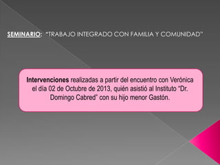 SEMINARIO: “TRABAJO INTEGRADO CON FAMILIA Y COMUNIDAD”

Intervenciones realizadas a partir del encuentro con Verónica
el día 02 de Octubre de 2013, quién asistió al Instituto “Dr.
Domingo Cabred” con su hijo menor Gastón.

 