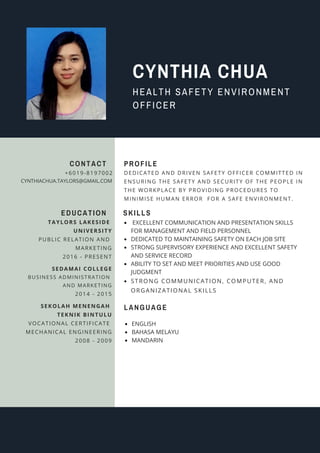 HEALTH SAFETY ENVIRONMENT
OFFICER
CYNTHIA CHUA
EDUCATION
TAYLORS LAKESIDE
UNIVERSITY
PUBLIC RELATION AND
MARKETING
2016 - PRESENT
SEDAMAI COLLEGE
BUSINESS ADMINISTRATION
AND MARKETING
2014 - 2015
CONTACT
+6019-8197002
CYNTHIACHUA.TAYLORS@GMAIL.COM
DEDICATED AND DRIVEN SAFETY OFFICER COMMITTED IN
ENSURING THE SAFETY AND SECURITY OF THE PEOPLE IN
THE WORKPLACE BY PROVIDING PROCEDURES TO
MINIMISE HUMAN ERROR FOR A SAFE ENVIRONMENT.
PROFILE
SEKOLAH MENENGAH
TEKNIK BINTULU
VOCATIONAL CERTIFICATE
MECHANICAL ENGINEERING
2008 - 2009
SKILLS
EXCELLENT COMMUNICATION AND PRESENTATION SKILLS
FOR MANAGEMENT AND FIELD PERSONNEL
DEDICATED TO MAINTAINING SAFETY ON EACH JOB SITE
STRONG SUPERVISORY EXPERIENCE AND EXCELLENT SAFETY
AND SERVICE RECORD
ABILITY TO SET AND MEET PRIORITIES AND USE GOOD
JUDGMENT
STRONG COMMUNICATION, COMPUTER, AND
ORGANIZATIONAL SKILLS
LANGUAGE
ENGLISH
BAHASA MELAYU
MANDARIN
 