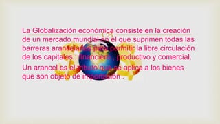 La Globalización económica consiste en la creación
de un mercado mundial en el que suprimen todas las
barreras arancelarias para permitir la libre circulación
de los capitales : financiero , productivo y comercial.
Un arancel es el tributo que se aplica a los bienes
que son objeto de importación .
 
