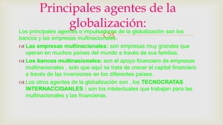 Los principales agentes o impulsadores de la globalización son los
bancos y las empresas multinacionales.
 Las empresas multinacionales: son empresas muy grandes que
operan en muchos países del mundo a través de sus familias.
 Los bancos multinacionales: son el apoyo financiero de empresas
multinacionales , solo que aquí se trata de crecer el capital financiero
a través de las inversiones en los diferentes países.
 Los otros agentes de la globalización son , los TECNOCRATAS
INTERNACCIOANLES : son los intelectuales que trabajan para las
multinacionales y las financieras.
Principales agentes de la
globalización:
 