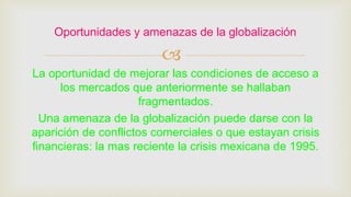 
La oportunidad de mejorar las condiciones de acceso a
los mercados que anteriormente se hallaban
fragmentados.
Una amenaza de la globalización puede darse con la
aparición de conflictos comerciales o que estayan crisis
financieras: la mas reciente la crisis mexicana de 1995.
Oportunidades y amenazas de la globalización
 