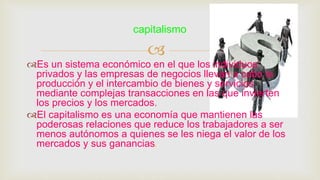 
Es un sistema económico en el que los individuos
privados y las empresas de negocios llevan a cabo la
producción y el intercambio de bienes y servicios
mediante complejas transacciones en las que invierten
los precios y los mercados.
El capitalismo es una economía que mantienen las
poderosas relaciones que reduce los trabajadores a ser
menos autónomos a quienes se les niega el valor de los
mercados y sus ganancias.
capitalismo
 