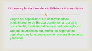 
• Origen del capitalismo: fue desarrollándose
paulatinamente en Europa occidental, a raíz de la
crisis feudal, fundamentalmente a partir del siglo XVI.
• Uno de los aspectos que marca los orígenes del
capitalismo es la acumulación de recursos financieros
y técnicos.
Orígenes y fundadores del capitalismo y el comunismo.
 