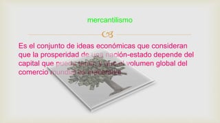 
Es el conjunto de ideas económicas que consideran
que la prosperidad de una nación-estado depende del
capital que pueda tener, y que el volumen global del
comercio mundial es inalterable.
mercantilismo
 