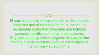 
El capital que esta representando por los metales
preciosos que el estado tiene en su poder , se
incremente sobre todo mediante una balanza
comercial positiva con otras importaciones.
Suguiere que el gobierno dirigente de una nacion
deveria buscar la consecución de esos objetivos
de política y su economía.
 