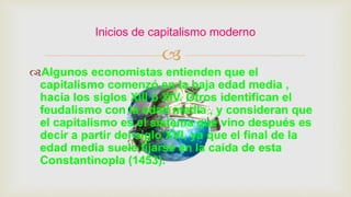 
Algunos economistas entienden que el
capitalismo comenzó en la baja edad media ,
hacia los siglos XIII o XIV. Otros identifican el
feudalismo con la edad media , y consideran que
el capitalismo es el sistema que vino después es
decir a partir del siglo XVI, ya que el final de la
edad media suele fijarse en la caída de esta
Constantinopla (1453).
Inicios de capitalismo moderno
 