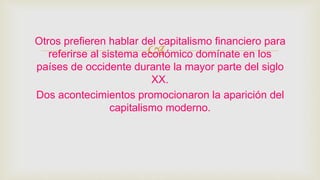 
Otros prefieren hablar del capitalismo financiero para
referirse al sistema económico domínate en los
países de occidente durante la mayor parte del siglo
XX.
Dos acontecimientos promocionaron la aparición del
capitalismo moderno.
 