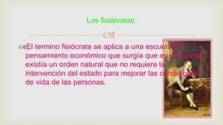 
El termino fisiócrata se aplica a una escuela de
pensamiento económico que surgía que en economía
existía un orden natural que no requiere la
intervención del estado para mejorar las condiciones
de vida de las personas.
Los fisiócratas:
 