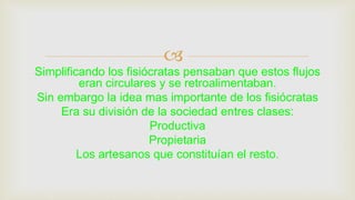 
Simplificando los fisiócratas pensaban que estos flujos
eran circulares y se retroalimentaban.
Sin embargo la idea mas importante de los fisiócratas
Era su división de la sociedad entres clases:
Productiva
Propietaria
Los artesanos que constituían el resto.
 
