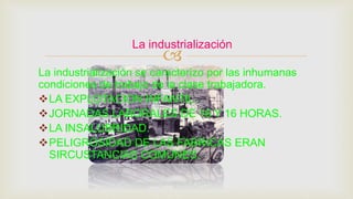 
La industrialización se caracterizo por las inhumanas
condiciones de trabajo de la clase trabajadora.
LA EXPLOTACION INFANTIL.
JORNADAS LABORALES DE 16 Y 16 HORAS.
LA INSALUBRIDAD.
PELIGROSIDAD DE LAS FABRICAS ERAN
SIRCUSTANCIAS COMUNES.
La industrialización
 