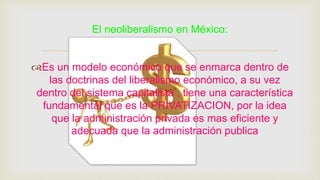 
Es un modelo económico que se enmarca dentro de
las doctrinas del liberalismo económico, a su vez
dentro del sistema capitalista , tiene una característica
fundamental que es la PRIVATIZACION, por la idea
que la administración privada es mas eficiente y
adecuada que la administración publica
El neoliberalismo en México:
 