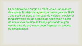 
El neoliberalismo surgió en 1930, como una manera
de superar la crisis de la bolsa de nueva york en 1929
, que puso en jaque al mercado de valores, impulso el
fortalecimiento de las economías nacionales a partir
de una nueva división de trabajo pensando a gran
escala para de ese modo poder ingresar un proceso
de globalización.
 