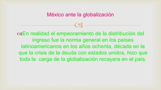 
En realidad el empeoramiento de la distribución del
ingreso fue la norma general en los países
latinoamericanos en los años ochenta, década en la
que la crisis de la deuda con estados unidos, hizo que
toda la carga de la globalización recayera en el país.
México ante la globalización
 