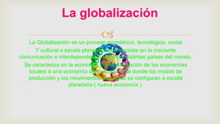 La Globalización es un proceso económico, tecnológico, social
Y cultural a escala planetaria que consiste en la creciente
comunicación e interdependencia entre los distintos países del mundo.
Se caracteriza en la economía por la integración de las economías
locales a una economía de mercado local donde los modos de
producción y los movimientos de capital se configuran a escala
planetaria ( nueva economía ).
La globalización
 