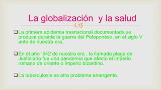 
La primera epidemia trasnacional documentada se
produce durante la guerra del Peloponeso, en el siglo V
ante de nuestra era.
En el año 542 de nuestra era , la llamada plaga de
Justiniano fue una pandemia que afecto el imperio
romano de oriente o imperio bizantino.
La tuberculosis es otra problema emergente.
La globalización y la salud
 