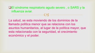 
El síndrome respiratorio agudo severo , o SARS y la
influenza aviar.
La salud, se esta moviendo de los dominios de la
llamada política menor que se relaciona con los
asuntos humanitarios, al lugar de la política mayor, que
esta relacionada con la seguridad, el crecimiento
económico y el poder.
 