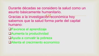 
Durante décadas se considero la salud como un
asunto básicamente humanitario.
Gracias a la investigación económica hoy
sabemos que la salud forma parte del capital
humano:
Favorece el aprendizaje
Aumenta la productividad
Ayuda a convatir la pobreza
Alienta el crecimiento economico
 