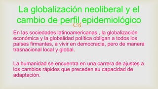 
En las sociedades latinoamericanas , la globalización
económica y la globalidad política obligan a todos los
países firmantes, a vivir en democracia, pero de manera
trasnacional local y global.
La humanidad se encuentra en una carrera de ajustes a
los cambios rápidos que preceden su capacidad de
adaptación.
La globalización neoliberal y el
cambio de perfil epidemiológico
 
