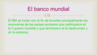 
El BM se fundo con el fin de levantar principalmente las
economías de los países europeos que participaron el
la II guerra mundial y que terminaron el la destrucción y
en la pobreza.
El banco mundial
 