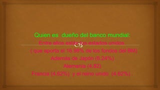 Entre ellos están los estados unidos.
( que aporta el 16.98% de los fondos del BM)
Además de Japón (6.24%)
Alemania (4.82)
Francia (4.62%) y el reino unido (4.62%) .
 