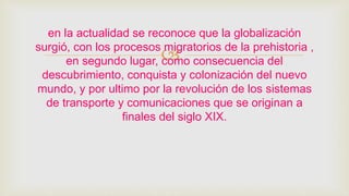 
en la actualidad se reconoce que la globalización
surgió, con los procesos migratorios de la prehistoria ,
en segundo lugar, como consecuencia del
descubrimiento, conquista y colonización del nuevo
mundo, y por ultimo por la revolución de los sistemas
de transporte y comunicaciones que se originan a
finales del siglo XIX.
 