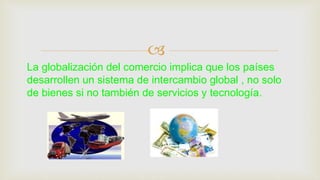 
La globalización del comercio implica que los países
desarrollen un sistema de intercambio global , no solo
de bienes si no también de servicios y tecnología.
 
