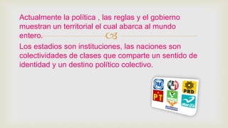 
Actualmente la política , las reglas y el gobierno
muestran un territorial el cual abarca al mundo
entero.
Los estadios son instituciones, las naciones son
colectividades de clases que comparte un sentido de
identidad y un destino político colectivo.
 