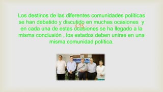 
Los destinos de las diferentes comunidades políticas
se han debatido y discutido en muchas ocasiones y
en cada una de estas ocasiones se ha llegado a la
misma conclusión , los estados deben unirse en una
misma comunidad política.
 